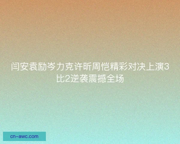 闫安袁励岑力克许昕周恺精彩对决上演3比2逆袭震撼全场