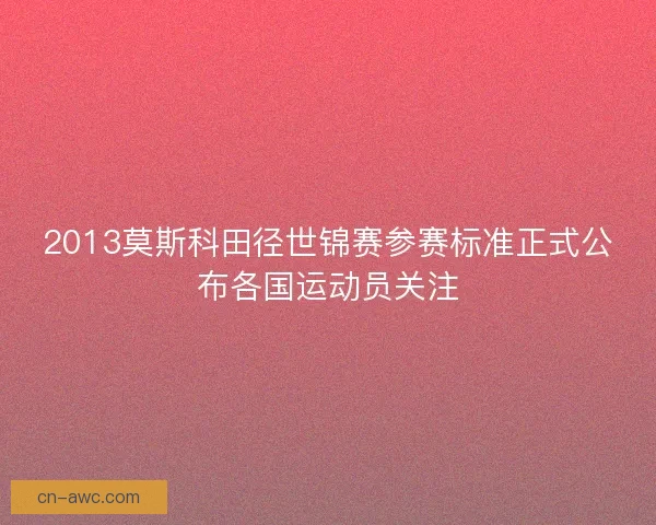 2013莫斯科田径世锦赛参赛标准正式公布各国运动员关注