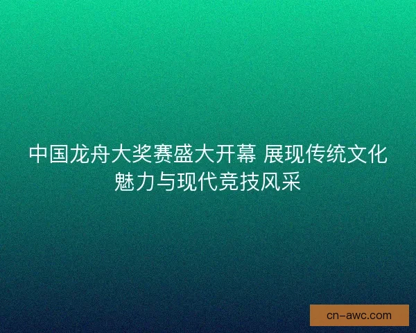 中国龙舟大奖赛盛大开幕 展现传统文化魅力与现代竞技风采