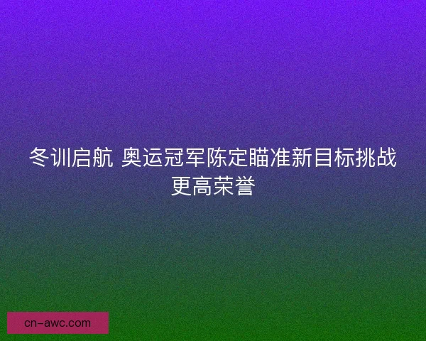 冬训启航 奥运冠军陈定瞄准新目标挑战更高荣誉