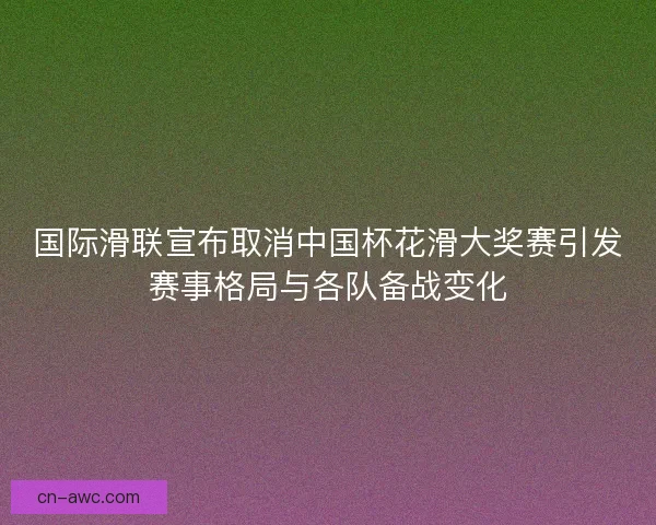 国际滑联宣布取消中国杯花滑大奖赛引发赛事格局与各队备战变化