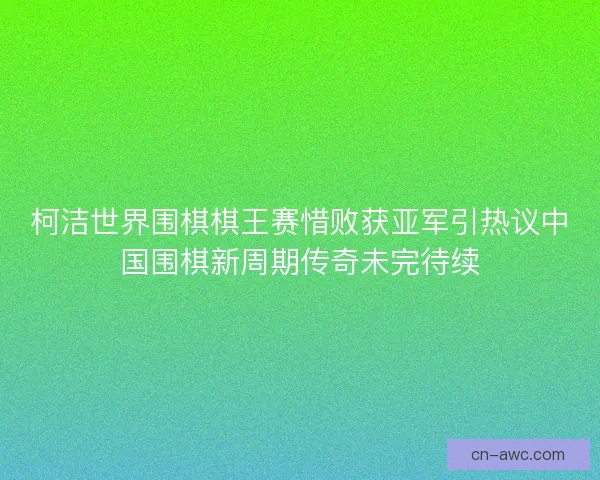 柯洁世界围棋棋王赛惜败获亚军引热议中国围棋新周期传奇未完待续
