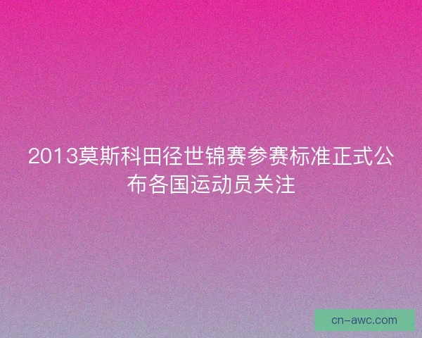 2013莫斯科田径世锦赛参赛标准正式公布各国运动员关注