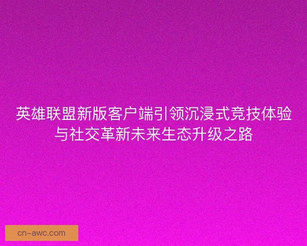 英雄联盟新版客户端引领沉浸式竞技体验与社交革新未来生态升级之路 英雄联盟新版客户端引领沉浸式竞技体验与社交革新未来生态升级之路