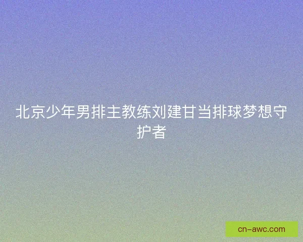北京少年男排主教练刘建甘当排球梦想守护者 北京少年男排主教练刘建甘当排球梦想守护者